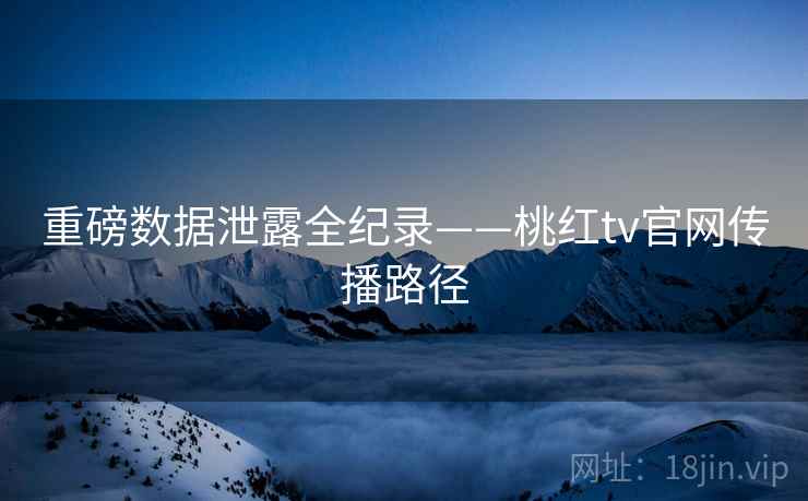 重磅数据泄露全纪录——桃红tv官网传播路径