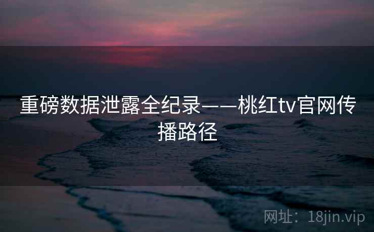 重磅数据泄露全纪录——桃红tv官网传播路径