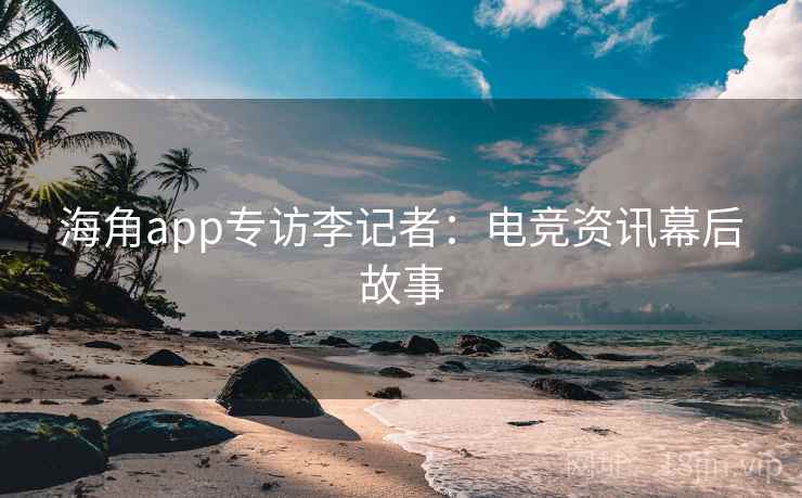 海角app专访李记者：电竞资讯幕后故事