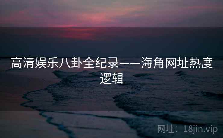 高清娱乐八卦全纪录——海角网址热度逻辑 高清娱乐八卦全纪录——海角网址热度逻辑