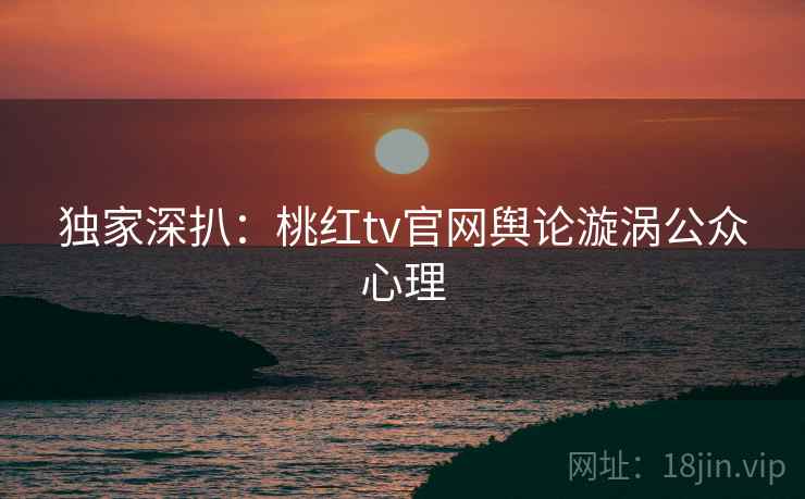 独家深扒：桃红tv官网舆论漩涡公众心理