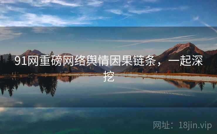 91网重磅网络舆情因果链条,一起深挖 91网重磅网络舆情因果链条,一起深挖