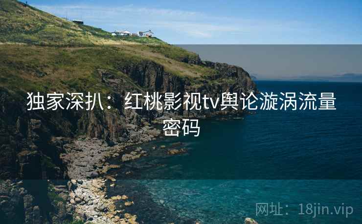 独家深扒:红桃影视tv舆论漩涡流量密码 独家深扒:红桃影视tv舆论漩涡流量密码